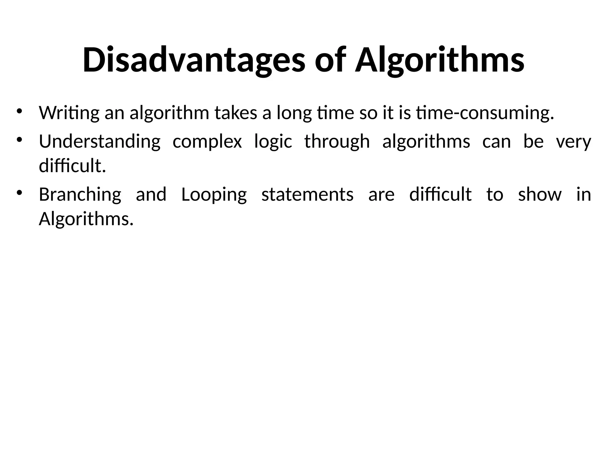 Disadvantages of Algorithms
• Writing an algorithm takes a long time so it is time-consuming.
• Understanding complex logic through algorithms can be very
difficult.
• Branching and Looping statements are difficult to show in
Algorithms.
 