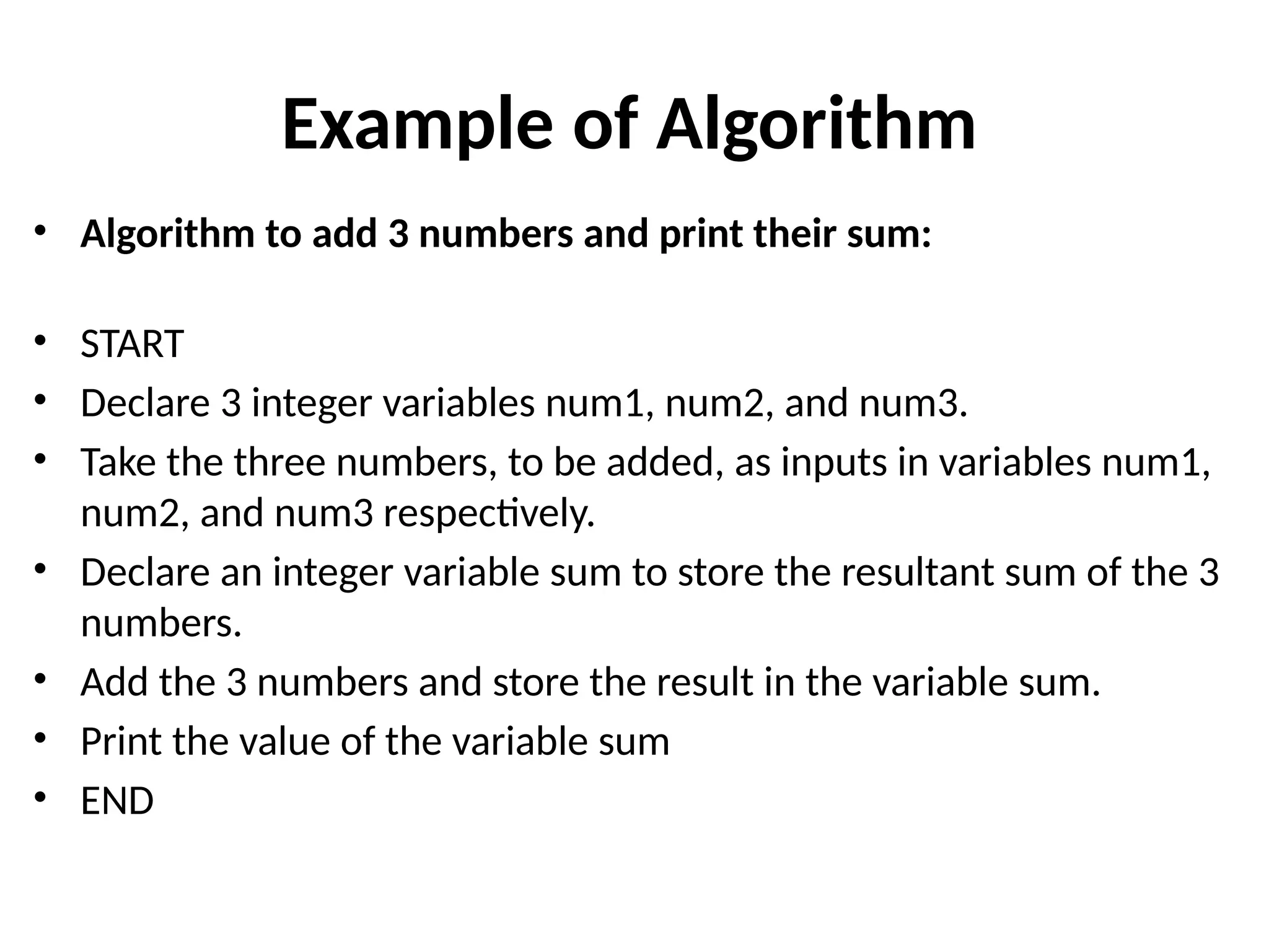 Example of Algorithm
• Algorithm to add 3 numbers and print their sum:
• START
• Declare 3 integer variables num1, num2, and num3.
• Take the three numbers, to be added, as inputs in variables num1,
num2, and num3 respectively.
• Declare an integer variable sum to store the resultant sum of the 3
numbers.
• Add the 3 numbers and store the result in the variable sum.
• Print the value of the variable sum
• END
 