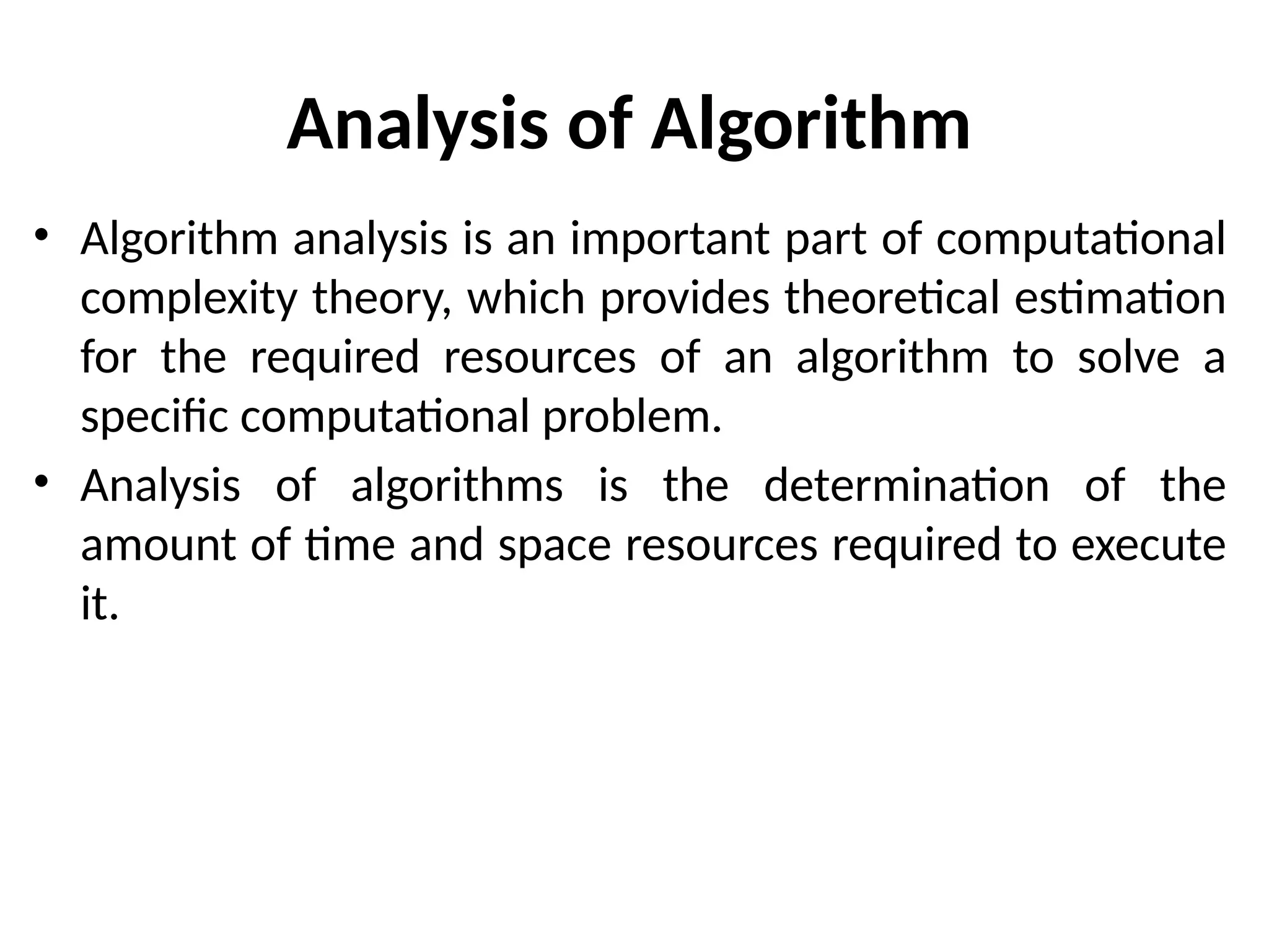 Analysis of Algorithm
• Algorithm analysis is an important part of computational
complexity theory, which provides theoretical estimation
for the required resources of an algorithm to solve a
specific computational problem.
• Analysis of algorithms is the determination of the
amount of time and space resources required to execute
it.
 