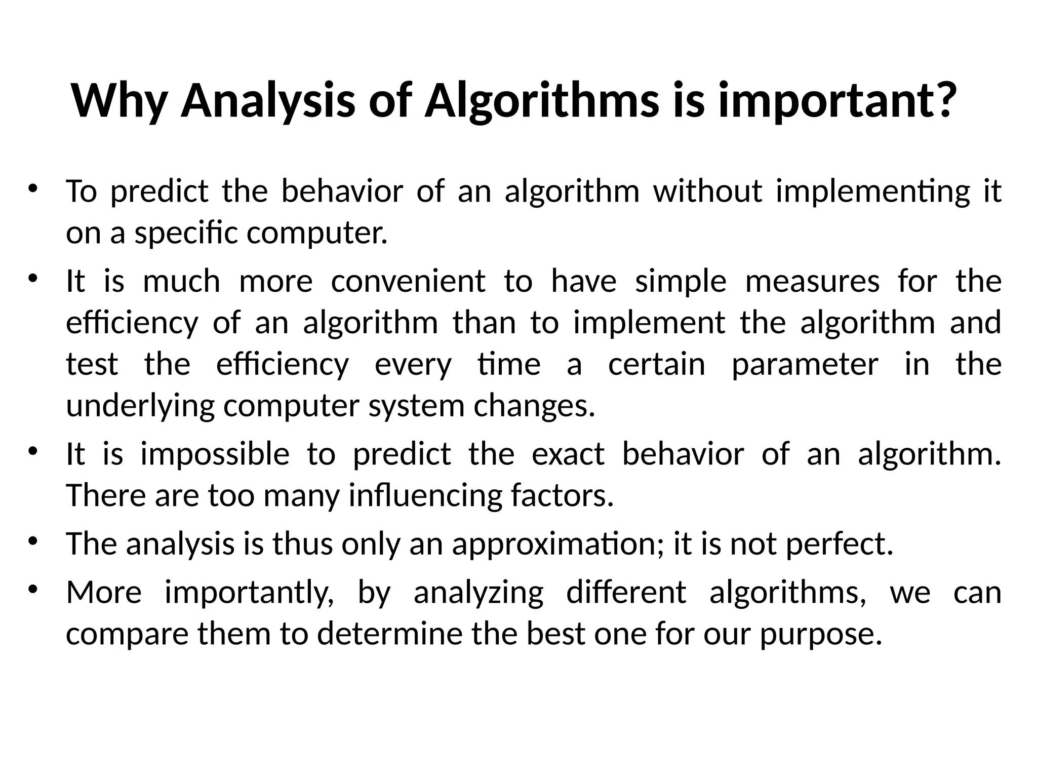 Why Analysis of Algorithms is important?
• To predict the behavior of an algorithm without implementing it
on a specific computer.
• It is much more convenient to have simple measures for the
efficiency of an algorithm than to implement the algorithm and
test the efficiency every time a certain parameter in the
underlying computer system changes.
• It is impossible to predict the exact behavior of an algorithm.
There are too many influencing factors.
• The analysis is thus only an approximation; it is not perfect.
• More importantly, by analyzing different algorithms, we can
compare them to determine the best one for our purpose.
 