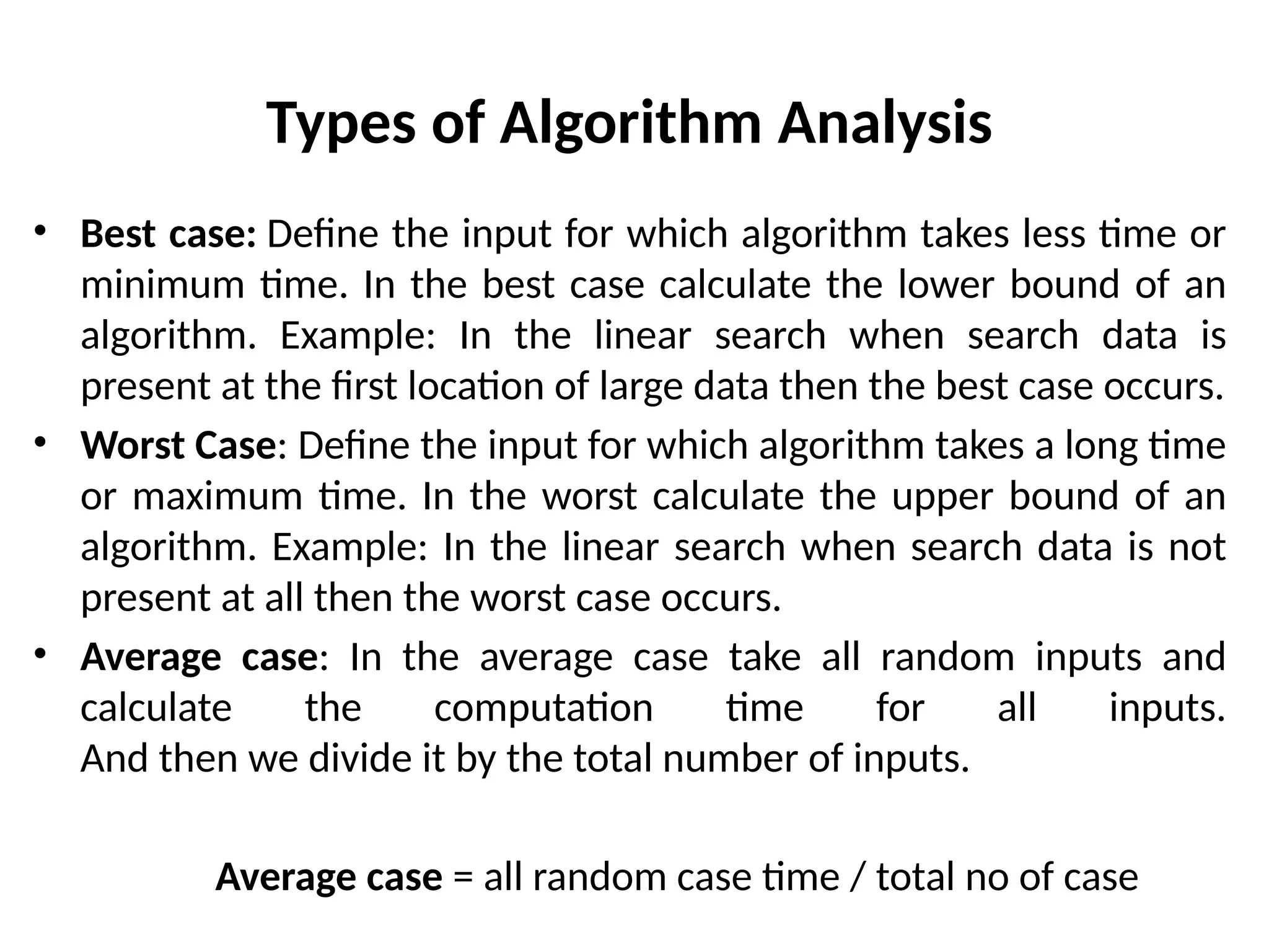 Types of Algorithm Analysis
• Best case: Define the input for which algorithm takes less time or
minimum time. In the best case calculate the lower bound of an
algorithm. Example: In the linear search when search data is
present at the first location of large data then the best case occurs.
• Worst Case: Define the input for which algorithm takes a long time
or maximum time. In the worst calculate the upper bound of an
algorithm. Example: In the linear search when search data is not
present at all then the worst case occurs.
• Average case: In the average case take all random inputs and
calculate the computation time for all inputs.
And then we divide it by the total number of inputs.
Average case = all random case time / total no of case
 