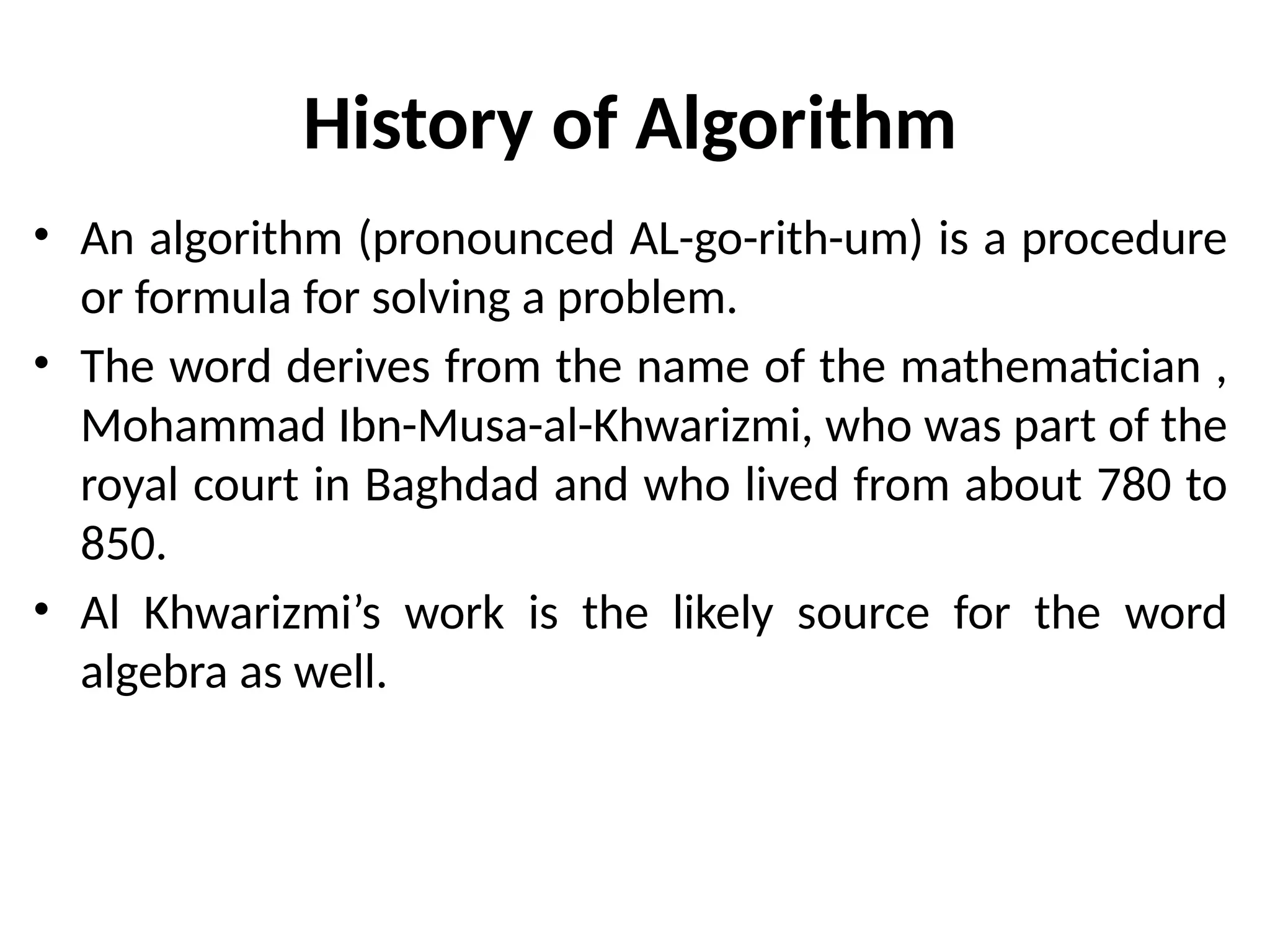 History of Algorithm
• An algorithm (pronounced AL-go-rith-um) is a procedure
or formula for solving a problem.
• The word derives from the name of the mathematician ,
Mohammad Ibn-Musa-al-Khwarizmi, who was part of the
royal court in Baghdad and who lived from about 780 to
850.
• Al Khwarizmi’s work is the likely source for the word
algebra as well.
 