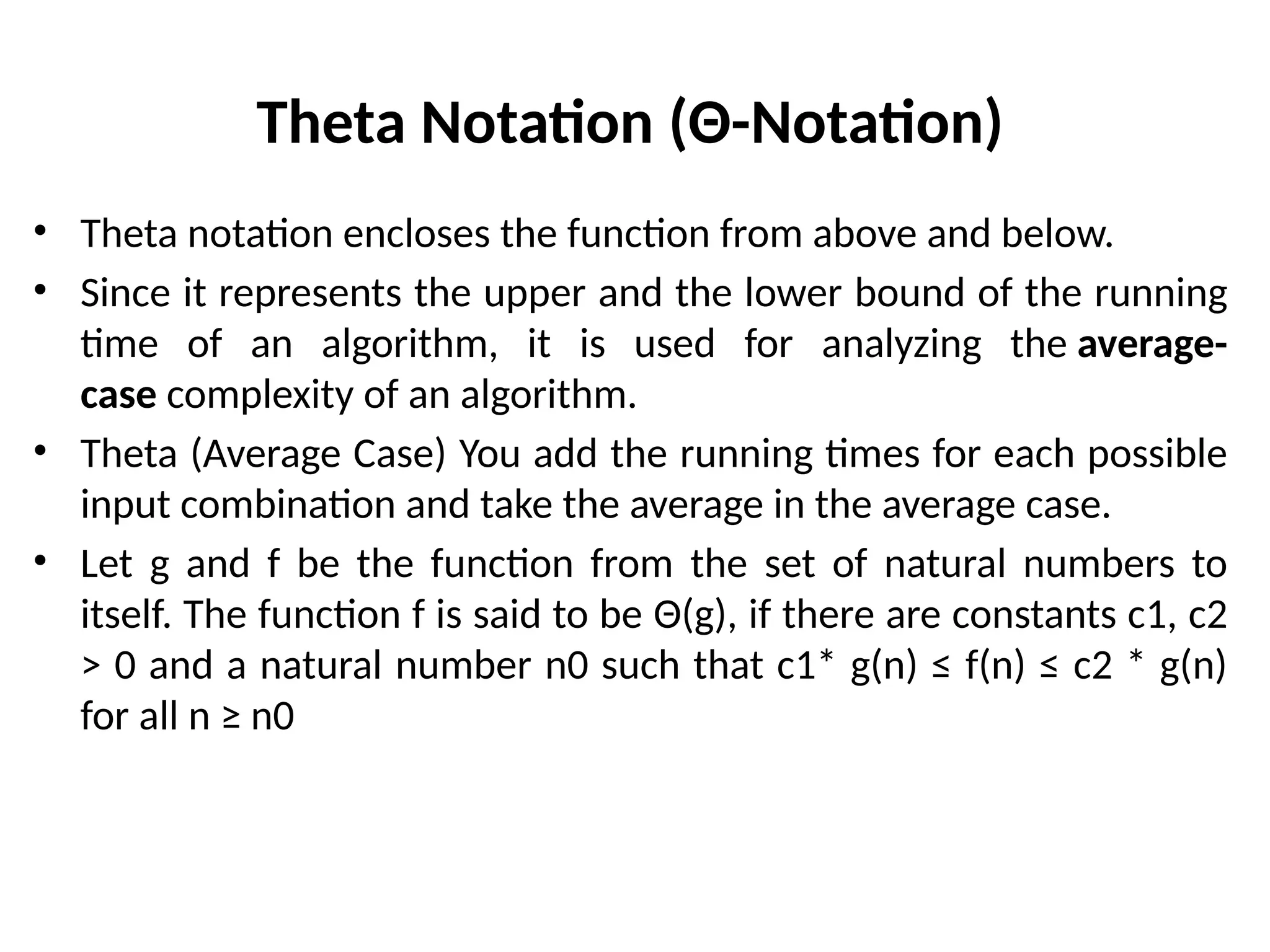 Theta Notation (Θ-Notation)
• Theta notation encloses the function from above and below.
• Since it represents the upper and the lower bound of the running
time of an algorithm, it is used for analyzing the average-
case complexity of an algorithm.
• Theta (Average Case) You add the running times for each possible
input combination and take the average in the average case.
• Let g and f be the function from the set of natural numbers to
itself. The function f is said to be Θ(g), if there are constants c1, c2
> 0 and a natural number n0 such that c1* g(n) ≤ f(n) ≤ c2 * g(n)
for all n ≥ n0
 