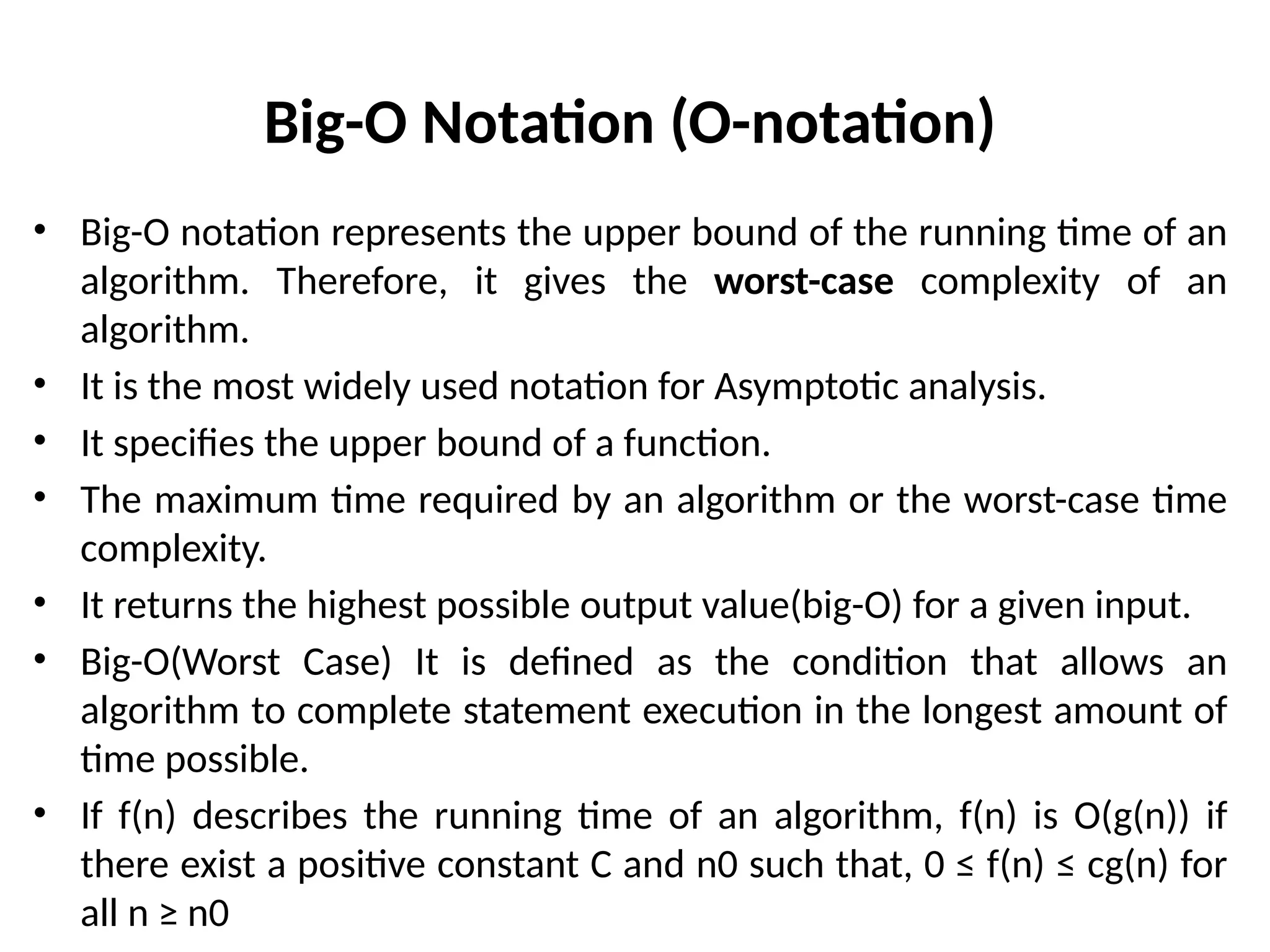 Big-O Notation (O-notation)
• Big-O notation represents the upper bound of the running time of an
algorithm. Therefore, it gives the worst-case complexity of an
algorithm.
• It is the most widely used notation for Asymptotic analysis.
• It specifies the upper bound of a function.
• The maximum time required by an algorithm or the worst-case time
complexity.
• It returns the highest possible output value(big-O) for a given input.
• Big-O(Worst Case) It is defined as the condition that allows an
algorithm to complete statement execution in the longest amount of
time possible.
• If f(n) describes the running time of an algorithm, f(n) is O(g(n)) if
there exist a positive constant C and n0 such that, 0 ≤ f(n) ≤ cg(n) for
all n ≥ n0
 