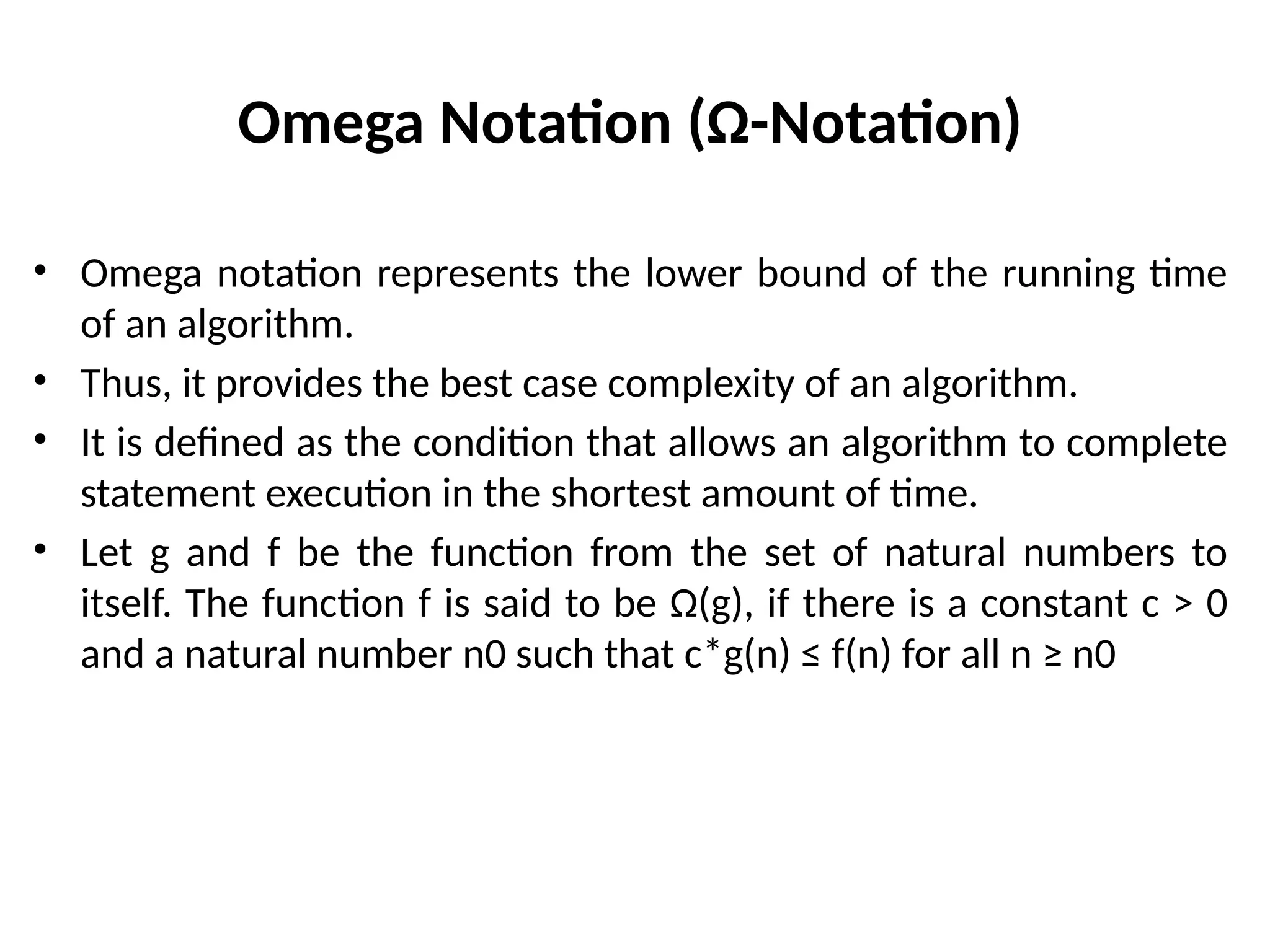 Omega Notation (Ω-Notation)
• Omega notation represents the lower bound of the running time
of an algorithm.
• Thus, it provides the best case complexity of an algorithm.
• It is defined as the condition that allows an algorithm to complete
statement execution in the shortest amount of time.
• Let g and f be the function from the set of natural numbers to
itself. The function f is said to be Ω(g), if there is a constant c > 0
and a natural number n0 such that c*g(n) ≤ f(n) for all n ≥ n0
 