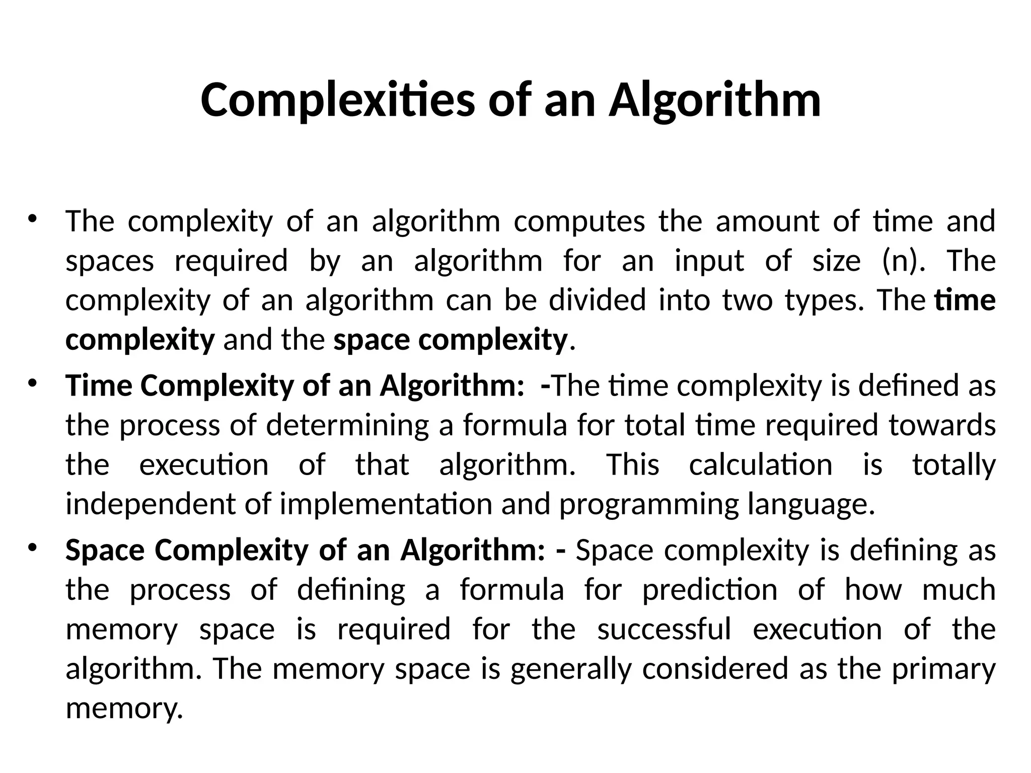 Complexities of an Algorithm
• The complexity of an algorithm computes the amount of time and
spaces required by an algorithm for an input of size (n). The
complexity of an algorithm can be divided into two types. The time
complexity and the space complexity.
• Time Complexity of an Algorithm: -The time complexity is defined as
the process of determining a formula for total time required towards
the execution of that algorithm. This calculation is totally
independent of implementation and programming language.
• Space Complexity of an Algorithm: - Space complexity is defining as
the process of defining a formula for prediction of how much
memory space is required for the successful execution of the
algorithm. The memory space is generally considered as the primary
memory.
 