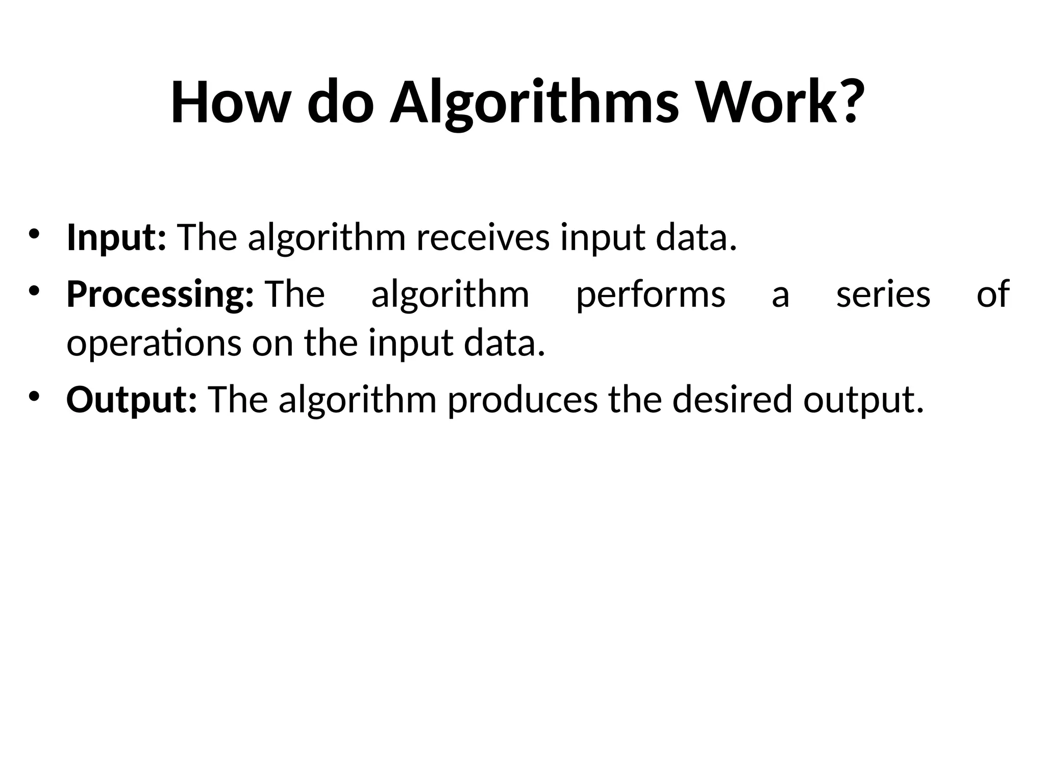 How do Algorithms Work?
• Input: The algorithm receives input data.
• Processing: The algorithm performs a series of
operations on the input data.
• Output: The algorithm produces the desired output.
 