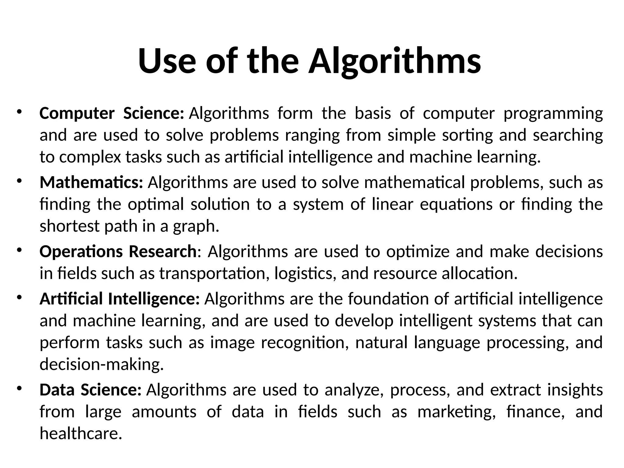 Use of the Algorithms
• Computer Science: Algorithms form the basis of computer programming
and are used to solve problems ranging from simple sorting and searching
to complex tasks such as artificial intelligence and machine learning.
• Mathematics: Algorithms are used to solve mathematical problems, such as
finding the optimal solution to a system of linear equations or finding the
shortest path in a graph.
• Operations Research: Algorithms are used to optimize and make decisions
in fields such as transportation, logistics, and resource allocation.
• Artificial Intelligence: Algorithms are the foundation of artificial intelligence
and machine learning, and are used to develop intelligent systems that can
perform tasks such as image recognition, natural language processing, and
decision-making.
• Data Science: Algorithms are used to analyze, process, and extract insights
from large amounts of data in fields such as marketing, finance, and
healthcare.
 