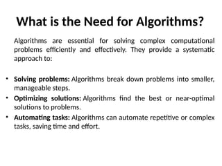 What is the Need for Algorithms?
Algorithms are essential for solving complex computational
problems efficiently and effectively. They provide a systematic
approach to:
• Solving problems: Algorithms break down problems into smaller,
manageable steps.
• Optimizing solutions: Algorithms find the best or near-optimal
solutions to problems.
• Automating tasks: Algorithms can automate repetitive or complex
tasks, saving time and effort.
 