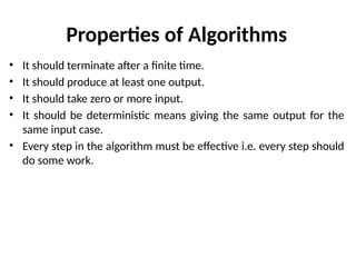 Properties of Algorithms
• It should terminate after a finite time.
• It should produce at least one output.
• It should take zero or more input.
• It should be deterministic means giving the same output for the
same input case.
• Every step in the algorithm must be effective i.e. every step should
do some work.
 