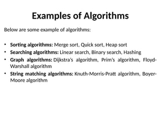 Examples of Algorithms
Below are some example of algorithms:
• Sorting algorithms: Merge sort, Quick sort, Heap sort
• Searching algorithms: Linear search, Binary search, Hashing
• Graph algorithms: Dijkstra’s algorithm, Prim’s algorithm, Floyd-
Warshall algorithm
• String matching algorithms: Knuth-Morris-Pratt algorithm, Boyer-
Moore algorithm
 