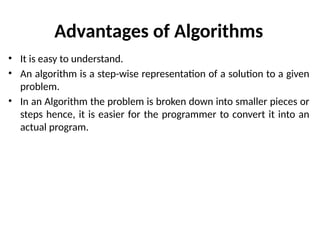 Advantages of Algorithms
• It is easy to understand.
• An algorithm is a step-wise representation of a solution to a given
problem.
• In an Algorithm the problem is broken down into smaller pieces or
steps hence, it is easier for the programmer to convert it into an
actual program.
 