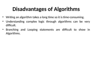 Disadvantages of Algorithms
• Writing an algorithm takes a long time so it is time-consuming.
• Understanding complex logic through algorithms can be very
difficult.
• Branching and Looping statements are difficult to show in
Algorithms.
 