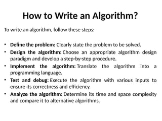 How to Write an Algorithm?
To write an algorithm, follow these steps:
• Define the problem: Clearly state the problem to be solved.
• Design the algorithm: Choose an appropriate algorithm design
paradigm and develop a step-by-step procedure.
• Implement the algorithm: Translate the algorithm into a
programming language.
• Test and debug: Execute the algorithm with various inputs to
ensure its correctness and efficiency.
• Analyze the algorithm: Determine its time and space complexity
and compare it to alternative algorithms.
 