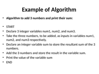 Example of Algorithm
• Algorithm to add 3 numbers and print their sum:
• START
• Declare 3 integer variables num1, num2, and num3.
• Take the three numbers, to be added, as inputs in variables num1,
num2, and num3 respectively.
• Declare an integer variable sum to store the resultant sum of the 3
numbers.
• Add the 3 numbers and store the result in the variable sum.
• Print the value of the variable sum
• END
 