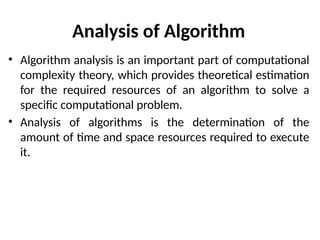 Analysis of Algorithm
• Algorithm analysis is an important part of computational
complexity theory, which provides theoretical estimation
for the required resources of an algorithm to solve a
specific computational problem.
• Analysis of algorithms is the determination of the
amount of time and space resources required to execute
it.
 