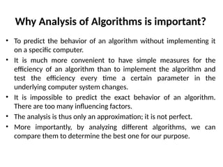 Why Analysis of Algorithms is important?
• To predict the behavior of an algorithm without implementing it
on a specific computer.
• It is much more convenient to have simple measures for the
efficiency of an algorithm than to implement the algorithm and
test the efficiency every time a certain parameter in the
underlying computer system changes.
• It is impossible to predict the exact behavior of an algorithm.
There are too many influencing factors.
• The analysis is thus only an approximation; it is not perfect.
• More importantly, by analyzing different algorithms, we can
compare them to determine the best one for our purpose.
 