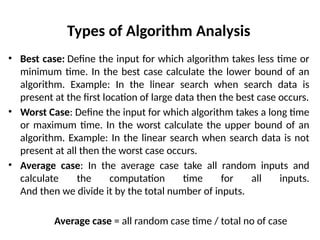 Types of Algorithm Analysis
• Best case: Define the input for which algorithm takes less time or
minimum time. In the best case calculate the lower bound of an
algorithm. Example: In the linear search when search data is
present at the first location of large data then the best case occurs.
• Worst Case: Define the input for which algorithm takes a long time
or maximum time. In the worst calculate the upper bound of an
algorithm. Example: In the linear search when search data is not
present at all then the worst case occurs.
• Average case: In the average case take all random inputs and
calculate the computation time for all inputs.
And then we divide it by the total number of inputs.
Average case = all random case time / total no of case
 