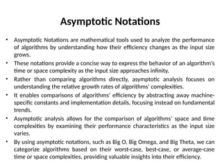 Asymptotic Notations
• Asymptotic Notations are mathematical tools used to analyze the performance
of algorithms by understanding how their efficiency changes as the input size
grows.
• These notations provide a concise way to express the behavior of an algorithm’s
time or space complexity as the input size approaches infinity.
• Rather than comparing algorithms directly, asymptotic analysis focuses on
understanding the relative growth rates of algorithms’ complexities.
• It enables comparisons of algorithms’ efficiency by abstracting away machine-
specific constants and implementation details, focusing instead on fundamental
trends.
• Asymptotic analysis allows for the comparison of algorithms’ space and time
complexities by examining their performance characteristics as the input size
varies.
• By using asymptotic notations, such as Big O, Big Omega, and Big Theta, we can
categorize algorithms based on their worst-case, best-case, or average-case
time or space complexities, providing valuable insights into their efficiency.
 