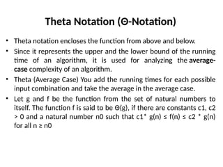 Theta Notation (Θ-Notation)
• Theta notation encloses the function from above and below.
• Since it represents the upper and the lower bound of the running
time of an algorithm, it is used for analyzing the average-
case complexity of an algorithm.
• Theta (Average Case) You add the running times for each possible
input combination and take the average in the average case.
• Let g and f be the function from the set of natural numbers to
itself. The function f is said to be Θ(g), if there are constants c1, c2
> 0 and a natural number n0 such that c1* g(n) ≤ f(n) ≤ c2 * g(n)
for all n ≥ n0
 