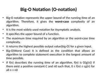 Big-O Notation (O-notation)
• Big-O notation represents the upper bound of the running time of an
algorithm. Therefore, it gives the worst-case complexity of an
algorithm.
• It is the most widely used notation for Asymptotic analysis.
• It specifies the upper bound of a function.
• The maximum time required by an algorithm or the worst-case time
complexity.
• It returns the highest possible output value(big-O) for a given input.
• Big-O(Worst Case) It is defined as the condition that allows an
algorithm to complete statement execution in the longest amount of
time possible.
• If f(n) describes the running time of an algorithm, f(n) is O(g(n)) if
there exist a positive constant C and n0 such that, 0 ≤ f(n) ≤ cg(n) for
all n ≥ n0
 