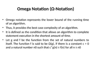 Omega Notation (Ω-Notation)
• Omega notation represents the lower bound of the running time
of an algorithm.
• Thus, it provides the best case complexity of an algorithm.
• It is defined as the condition that allows an algorithm to complete
statement execution in the shortest amount of time.
• Let g and f be the function from the set of natural numbers to
itself. The function f is said to be Ω(g), if there is a constant c > 0
and a natural number n0 such that c*g(n) ≤ f(n) for all n ≥ n0
 