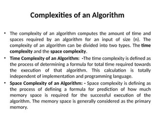 Complexities of an Algorithm
• The complexity of an algorithm computes the amount of time and
spaces required by an algorithm for an input of size (n). The
complexity of an algorithm can be divided into two types. The time
complexity and the space complexity.
• Time Complexity of an Algorithm: -The time complexity is defined as
the process of determining a formula for total time required towards
the execution of that algorithm. This calculation is totally
independent of implementation and programming language.
• Space Complexity of an Algorithm: - Space complexity is defining as
the process of defining a formula for prediction of how much
memory space is required for the successful execution of the
algorithm. The memory space is generally considered as the primary
memory.
 