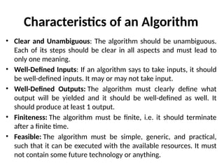 Characteristics of an Algorithm
• Clear and Unambiguous: The algorithm should be unambiguous.
Each of its steps should be clear in all aspects and must lead to
only one meaning.
• Well-Defined Inputs: If an algorithm says to take inputs, it should
be well-defined inputs. It may or may not take input.
• Well-Defined Outputs: The algorithm must clearly define what
output will be yielded and it should be well-defined as well. It
should produce at least 1 output.
• Finiteness: The algorithm must be finite, i.e. it should terminate
after a finite time.
• Feasible: The algorithm must be simple, generic, and practical,
such that it can be executed with the available resources. It must
not contain some future technology or anything.
 