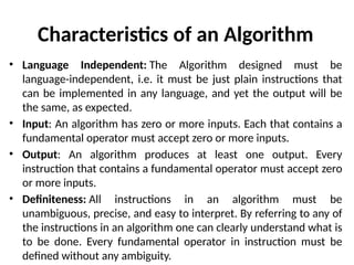 Characteristics of an Algorithm
• Language Independent: The Algorithm designed must be
language-independent, i.e. it must be just plain instructions that
can be implemented in any language, and yet the output will be
the same, as expected.
• Input: An algorithm has zero or more inputs. Each that contains a
fundamental operator must accept zero or more inputs.
• Output: An algorithm produces at least one output. Every
instruction that contains a fundamental operator must accept zero
or more inputs.
• Definiteness: All instructions in an algorithm must be
unambiguous, precise, and easy to interpret. By referring to any of
the instructions in an algorithm one can clearly understand what is
to be done. Every fundamental operator in instruction must be
defined without any ambiguity.
 