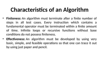 Characteristics of an Algorithm
• Finiteness: An algorithm must terminate after a finite number of
steps in all test cases. Every instruction which contains a
fundamental operator must be terminated within a finite amount
of time. Infinite loops or recursive functions without base
conditions do not possess finiteness.
• Effectiveness: An algorithm must be developed by using very
basic, simple, and feasible operations so that one can trace it out
by using just paper and pencil.
 
