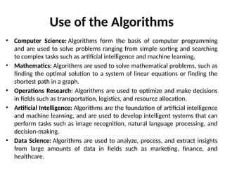 Use of the Algorithms
• Computer Science: Algorithms form the basis of computer programming
and are used to solve problems ranging from simple sorting and searching
to complex tasks such as artificial intelligence and machine learning.
• Mathematics: Algorithms are used to solve mathematical problems, such as
finding the optimal solution to a system of linear equations or finding the
shortest path in a graph.
• Operations Research: Algorithms are used to optimize and make decisions
in fields such as transportation, logistics, and resource allocation.
• Artificial Intelligence: Algorithms are the foundation of artificial intelligence
and machine learning, and are used to develop intelligent systems that can
perform tasks such as image recognition, natural language processing, and
decision-making.
• Data Science: Algorithms are used to analyze, process, and extract insights
from large amounts of data in fields such as marketing, finance, and
healthcare.
 