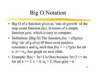 15
Big O Notation
• Big O of a function gives us ‘rate of growth’ of the
step count function f(n), in terms of a simple
function g(n), which is easy to compare.
• Definition: [Big O] The function f(n) = O(g(n))
(big ‘oh’ of g of n) iff there exist positive
constants c and n0 such that f(n) <= c*g(n) for all
n, n>=n0. See graph on next slide.
• Example: f(n) = 3n+2 is O(n) because 3n+2 <= 4n
for all n >= 2. c = 4, n0 = 2. Here g(n) = n.
 
