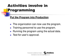 Activities involve in
Programming
Put the Program into Production
◼ The organization can now use the program.
◼ Training personnel to use the program.
◼ Running the program using the actual data.
◼ Test for user’s approval.
Downloaded by nuevo dennis (atgimil@gmail.com)
lOMoARcPSD|32539794
 