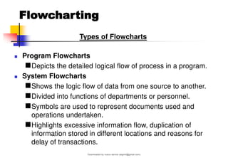 Flowcharting
Types of Flowcharts
◼ Program Flowcharts
◼Depicts the detailed logical flow of process in a program.
◼ System Flowcharts
◼Shows the logic flow of data from one source to another.
◼Divided into functions of departments or personnel.
◼Symbols are used to represent documents used and
operations undertaken.
◼Highlights excessive information flow, duplication of
information stored in different locations and reasons for
delay of transactions.
Downloaded by nuevo dennis (atgimil@gmail.com)
lOMoARcPSD|32539794
 