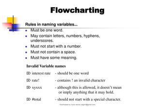 Rules in naming variables...
◼ Must be one word.
◼ May contain letters, numbers, hyphens,
underscores.
◼ Must not start with a number.
◼ Must not contain a space.
◼ Must have some meaning.
Invalid Variable names
 interest rate - should be one word
 rate! - contains ! an invalid character
 xyxxx - although this is allowed, it doesn’t mean
or imply anything that it may hold.
 #total - should not start with a special character.
Flowcharting
Downloaded by nuevo dennis (atgimil@gmail.com)
lOMoARcPSD|32539794
 