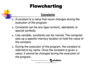 Constants
◼ A constant is a value that never changes during the
execution of the program.
◼ Constants can be any type-numeric, alphabetic or
special symbols.
◼ Like variable, constants can be named. The computer
sets up a specific memory location to hold the value of
the constant.
◼ During the execution of the program, the constant is
referred to by name. Once the constant is given a
value, it cannot be changed during the execution of
the program.
Flowcharting
Downloaded by nuevo dennis (atgimil@gmail.com)
lOMoARcPSD|32539794
 