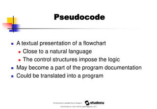 Pseudocode
◼ A textual presentation of a flowchart
◼ Close to a natural language
◼ The control structures impose the logic
◼ May become a part of the program documentation
◼ Could be translated into a program
Downloaded by nuevo dennis (atgimil@gmail.com)
lOMoARcPSD|32539794
 