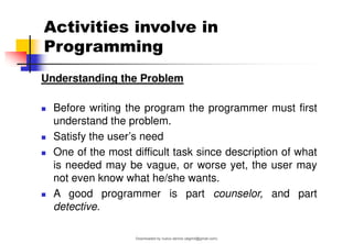 Activities involve in
Programming
Understanding the Problem
◼ Before writing the program the programmer must first
understand the problem.
◼ Satisfy the user’s need
◼ One of the most difficult task since description of what
is needed may be vague, or worse yet, the user may
not even know what he/she wants.
◼ A good programmer is part counselor, and part
detective.
Downloaded by nuevo dennis (atgimil@gmail.com)
lOMoARcPSD|32539794
 