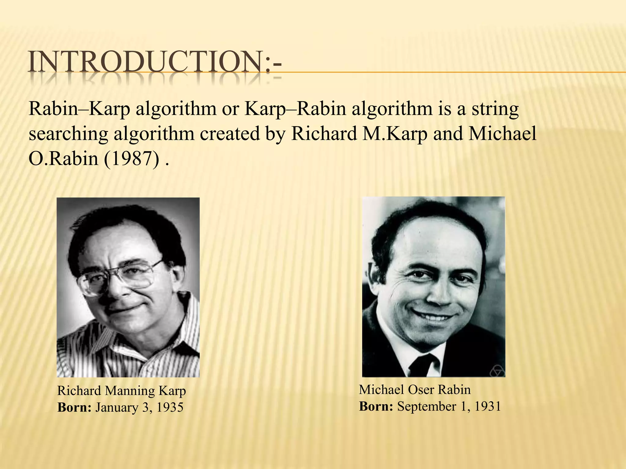 INTRODUCTION:-
Rabin–Karp algorithm or Karp–Rabin algorithm is a string
searching algorithm created by Richard M.Karp and Michael
O.Rabin (1987) .
Richard Manning Karp
Born: January 3, 1935
Michael Oser Rabin
Born: September 1, 1931
 