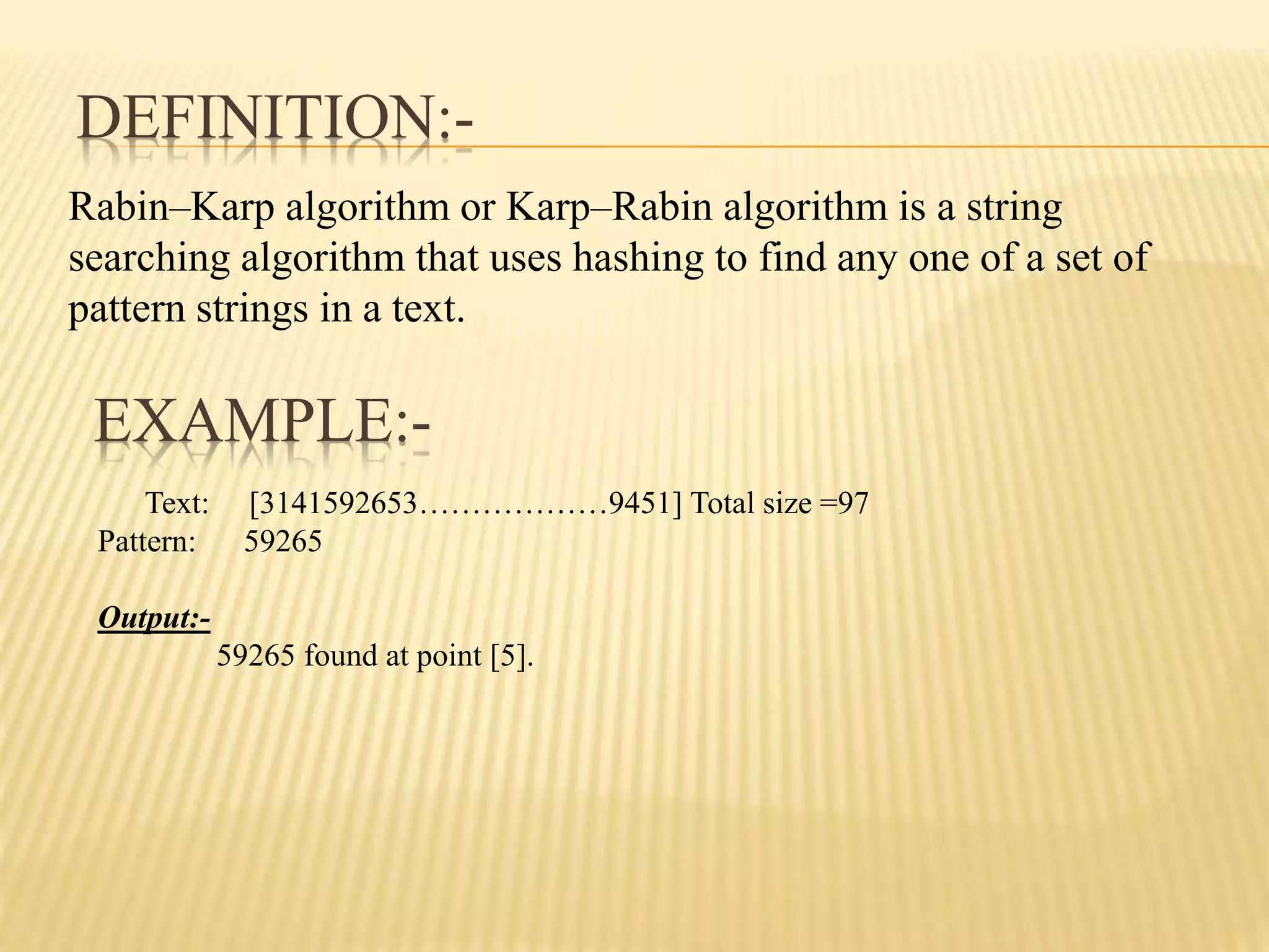 EXAMPLE:-
Rabin–Karp algorithm or Karp–Rabin algorithm is a string
searching algorithm that uses hashing to find any one of a set of
pattern strings in a text.
DEFINITION:-
Text: [3141592653………………9451] Total size =97
Pattern: 59265
Output:-
59265 found at point [5].
 