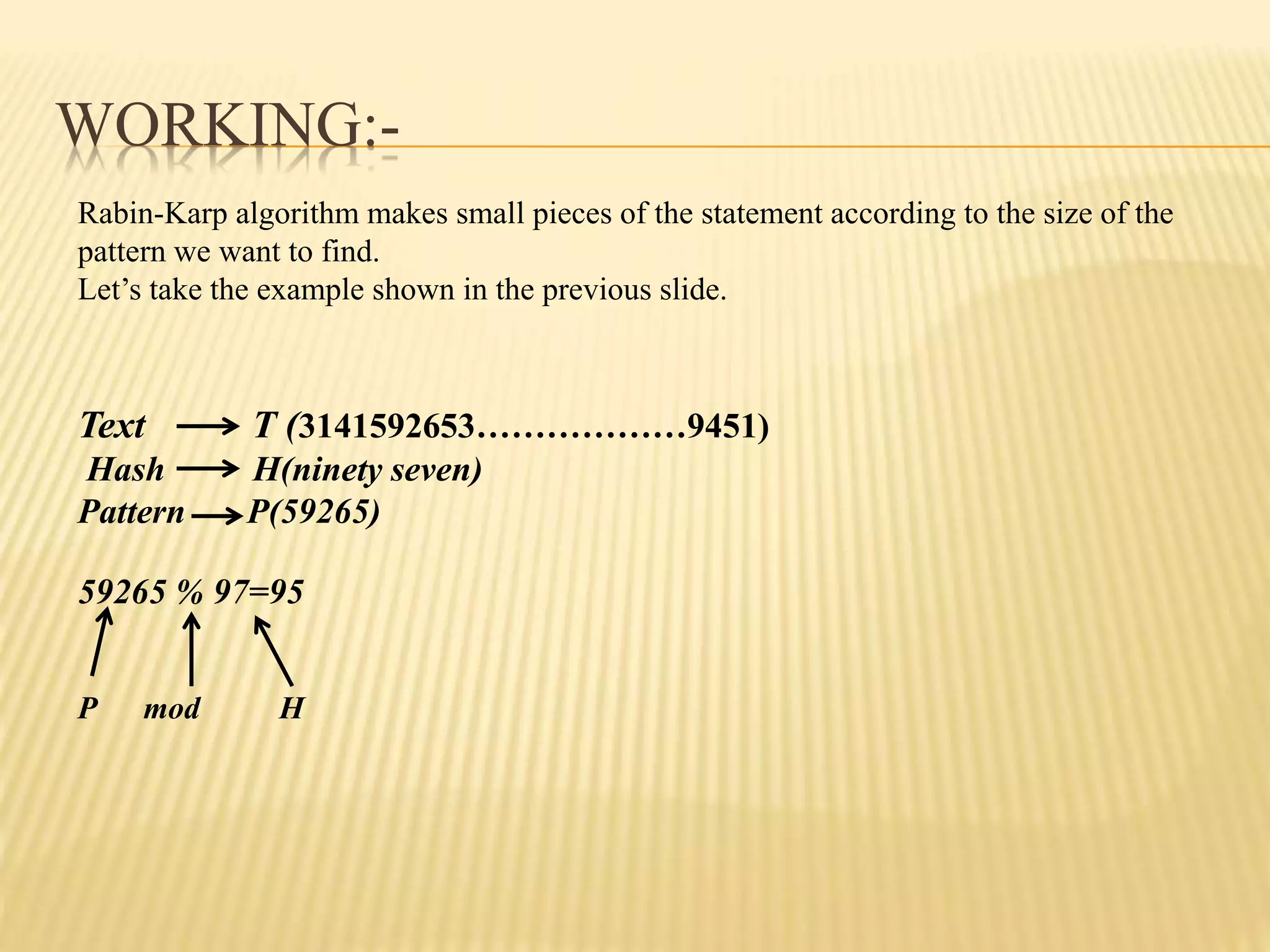 WORKING:-
Rabin-Karp algorithm makes small pieces of the statement according to the size of the
pattern we want to find.
Let’s take the example shown in the previous slide.
Text T (3141592653………………9451)
Hash H(ninety seven)
Pattern P(59265)
59265 % 97=95
P mod H
 