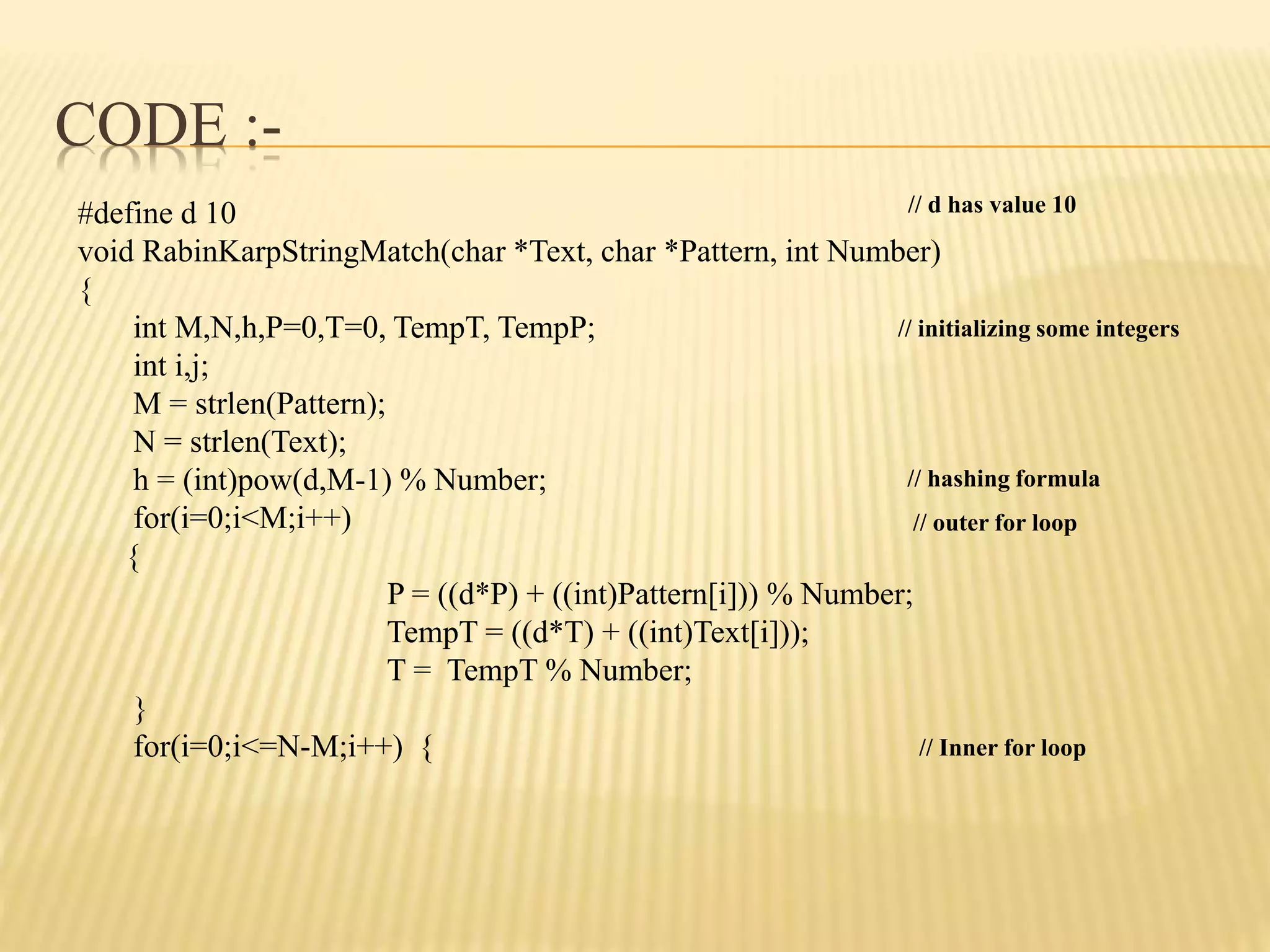 CODE :-
#define d 10
void RabinKarpStringMatch(char *Text, char *Pattern, int Number)
{
int M,N,h,P=0,T=0, TempT, TempP;
int i,j;
M = strlen(Pattern);
N = strlen(Text);
h = (int)pow(d,M-1) % Number;
for(i=0;i<M;i++)
{
P = ((d*P) + ((int)Pattern[i])) % Number;
TempT = ((d*T) + ((int)Text[i]));
T = TempT % Number;
}
for(i=0;i<=N-M;i++) {
// d has value 10
// initializing some integers
// hashing formula
// outer for loop
// Inner for loop
 