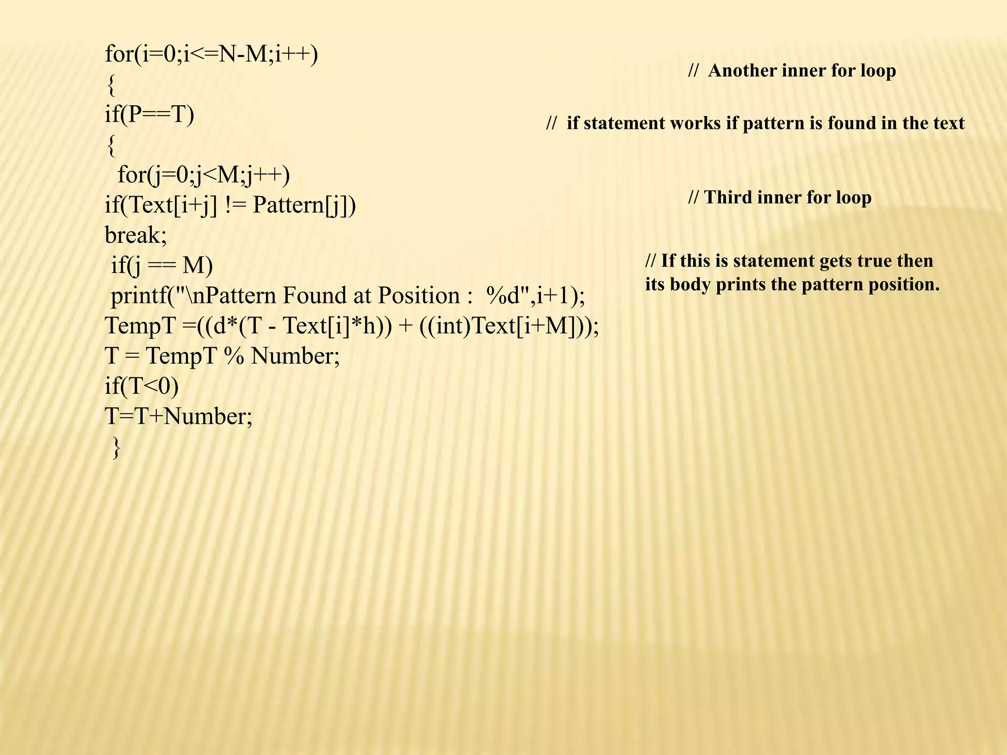 for(i=0;i<=N-M;i++)
{
if(P==T)
{
for(j=0;j<M;j++)
if(Text[i+j] != Pattern[j])
break;
if(j == M)
printf("nPattern Found at Position : %d",i+1);
TempT =((d*(T - Text[i]*h)) + ((int)Text[i+M]));
T = TempT % Number;
if(T<0)
T=T+Number;
}
// Another inner for loop
// if statement works if pattern is found in the text
// Third inner for loop
// If this is statement gets true then
its body prints the pattern position.
 
