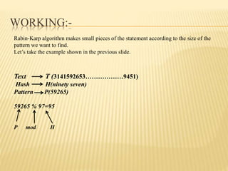 WORKING:-
Rabin-Karp algorithm makes small pieces of the statement according to the size of the
pattern we want to find.
Let’s take the example shown in the previous slide.
Text T (3141592653………………9451)
Hash H(ninety seven)
Pattern P(59265)
59265 % 97=95
P mod H
 