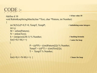 CODE :-
#define d 10
void RabinKarpStringMatch(char *Text, char *Pattern, int Number)
{
int M,N,h,P=0,T=0, TempT, TempP;
int i,j;
M = strlen(Pattern);
N = strlen(Text);
h = (int)pow(d,M-1) % Number;
for(i=0;i<M;i++)
{
P = ((d*P) + ((int)Pattern[i])) % Number;
TempT = ((d*T) + ((int)Text[i]));
T = TempT % Number;
}
for(i=0;i<=N-M;i++) {
// d has value 10
// initializing some integers
// hashing formula
// outer for loop
// Inner for loop
 