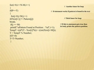 for(i=0;i<=N-M;i++)
{
if(P==T)
{
for(j=0;j<M;j++)
if(Text[i+j] != Pattern[j])
break;
if(j == M)
printf("nPattern Found at Position : %d",i+1);
TempT =((d*(T - Text[i]*h)) + ((int)Text[i+M]));
T = TempT % Number;
if(T<0)
T=T+Number;
}
// Another inner for loop
// if statement works if pattern is found in the text
// Third inner for loop
// If this is statement gets true then
its body prints the pattern position.
 