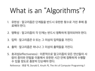 What is an “Algorithms”?
1. 유한성 : 알고리즘은 단계들을 반드시 유한한 횟수로 거친 후에 종
료해야 한다.
2. 명확성 : 알고리즘의 각 단계는 반드시 명확하게 정의되어야 한다.
3. 입력 : 알고리즘은 0 또는 그 이상의 입력들을 가진다.
4. 출력 : 알고리즘은 하나나 그 이상의 출력들을 가진다.
5. 효과성(effectiveness) : 이론적으로 알고리즘의 모든 연산들이 사
람이 종이와 연필을 이용해서 유한한 시간 안에 정확하게 수행할
수 있을 정도로 충분히 단순해야 한다.
Reference : 류광 역, Donald E. Knuth 저, The Art of Computer Programmig 1
 