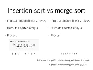 • Input: a random linear array A.
• Output: a sorted array A.
• Process:  
Reference : http://en.wikipedia.org/wiki/Insertion_sort
Insertion sort vs merge sort
• Input: a random linear array A.
• Output: a sorted array A.
• Process:  
http://en.wikipedia.org/wiki/Merge_sort
 