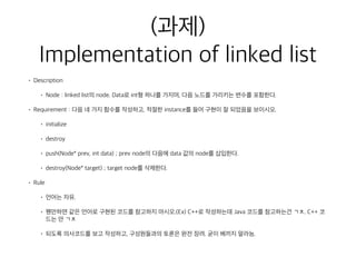 (과제) 
Implementation of linked list
• Description
• Node : linked list의 node. Data로 int형 하나를 가지며, 다음 노드를 가리키는 변수를 포함한다.
• Requirement : 다음 네 가지 함수를 작성하고, 적절한 instance를 들어 구현이 잘 되었음을 보이시오.
• initialize
• destroy
• push(Node* prev, int data) ; prev node의 다음에 data 값의 node를 삽입한다.
• destroy(Node* target) ; target node를 삭제한다.
• Rule
• 언어는 자유.
• 웬만하면 같은 언어로 구현된 코드를 참고하지 마시오.(Ex) C++로 작성하는데 Java 코드를 참고하는건 ㄱㅊ. C++ 코
드는 안 ㄱㅊ
• 되도록 의사코드를 보고 작성하고, 구성원들과의 토론은 완전 장려. 굳이 베끼지 말라능.
 