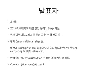 발표자
• 최재원
• 2015 아주대학교 게임 창업 동아리 Beep 회장.
• 현재 아주대학교에서 컴퓨터 공학, 수학 전공 중.
• 현재 Quramsoft internship 중.
• 이전에 Bluehole studio, 아주대학교 미디어학과 연구실 Visual
computing lab에서 internship.
• 한국 애니메이션 고등학교 9기 컴퓨터 게임 제작과 졸업.
• Contact : jainersoer@ajou.ac.kr
 